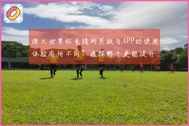 烽火世界杯竞猜网页版与APP的使用体验有何不同？选择哪个更能提升你的竞彩乐趣？
