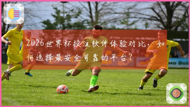 2026世界杯投注软件体验对比，如何选择最安全可靠的平台？