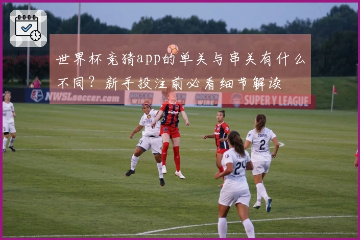 世界杯竞猜app的单关与串关有什么不同？新手投注前必看细节解读