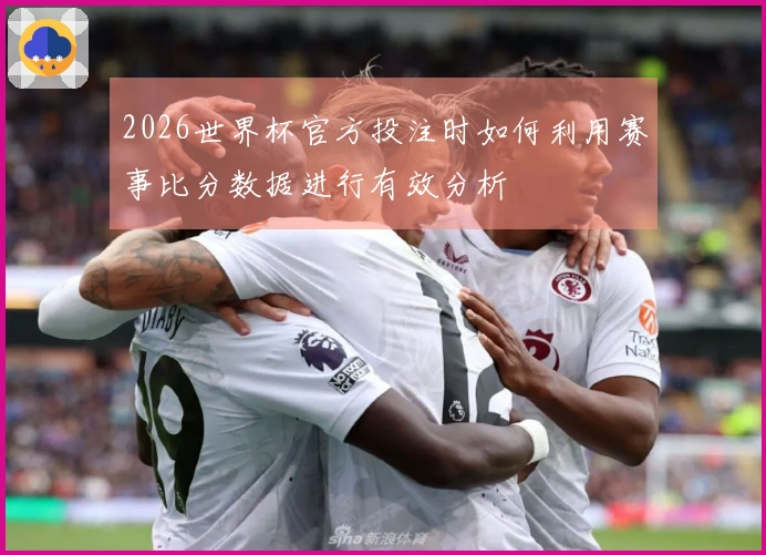 2026世界杯官方投注时如何利用赛事比分数据进行有效分析