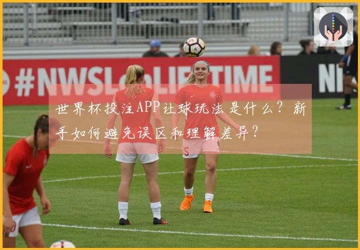 世界杯投注APP让球玩法是什么？新手如何避免误区和理解差异？