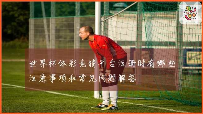 世界杯体彩竞猜平台注册时有哪些注意事项和常见问题解答