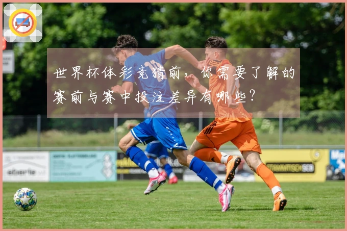 世界杯体彩竞猜前,你需要了解的赛前与赛中投注差异有哪些?